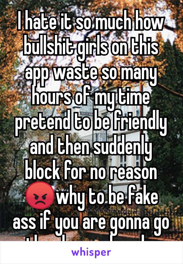 I hate it so much how bullshit girls on this app waste so many hours of my time pretend to be friendly and then suddenly block for no reason😡why to be fake ass if you are gonna go then leave already.