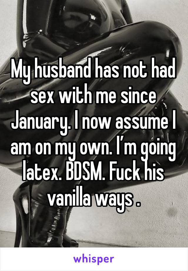 My husband has not had sex with me since January. I now assume I am on my own. I’m going latex. BDSM. Fuck his vanilla ways . 