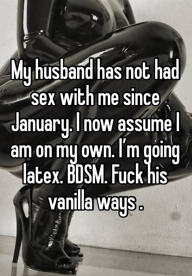 My husband has not had sex with me since January. I now assume I am on my own. I’m going latex. BDSM. Fuck his vanilla ways . 