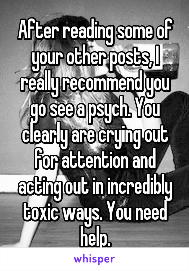 After reading some of your other posts, I really recommend you go see a psych. You clearly are crying out for attention and acting out in incredibly toxic ways. You need help.