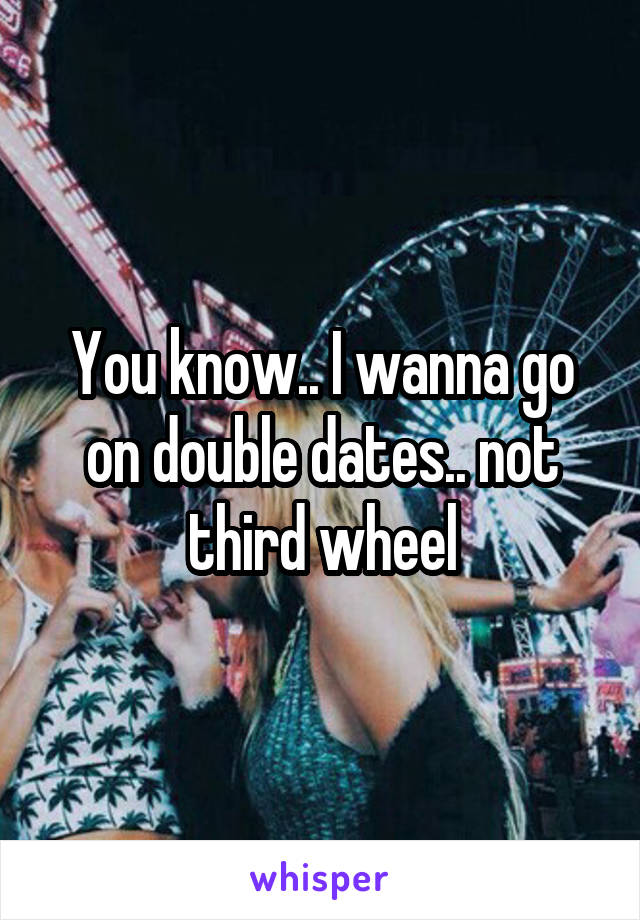 You know.. I wanna go on double dates.. not third wheel