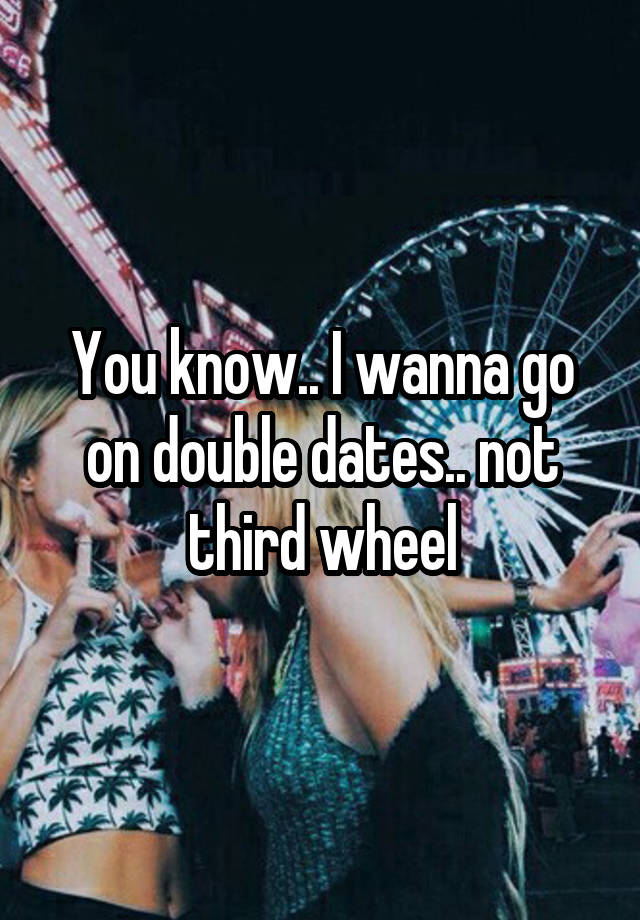 You know.. I wanna go on double dates.. not third wheel