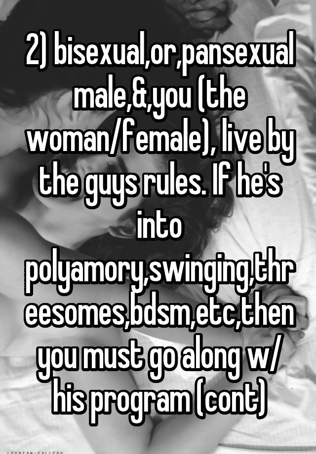 2) bisexual,or,pansexual male,&,you (the woman/female), live by the guys rules. If he's into polyamory,swinging,threesomes,bdsm,etc,then you must go along w/ his program (cont)