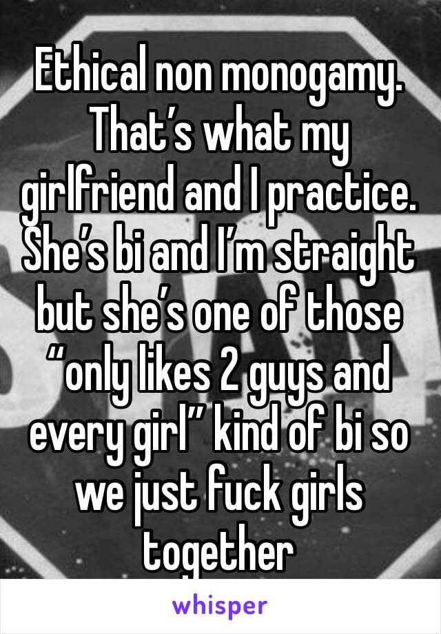 Ethical non monogamy. That’s what my girlfriend and I practice. She’s bi and I’m straight but she’s one of those “only likes 2 guys and every girl” kind of bi so we just fuck girls together