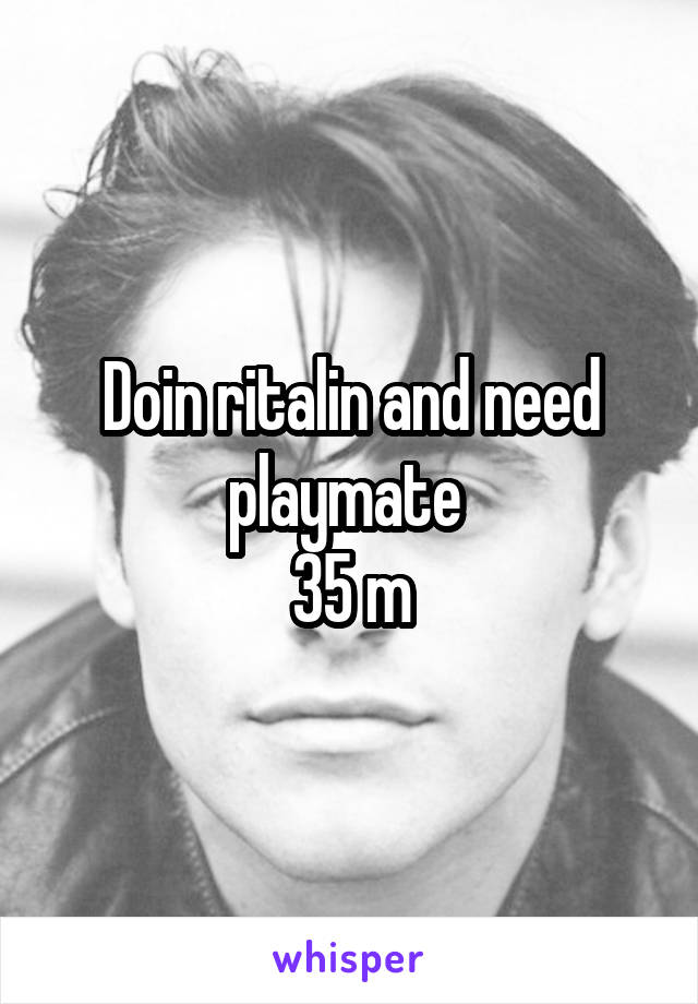 Doin ritalin and need playmate 
35 m