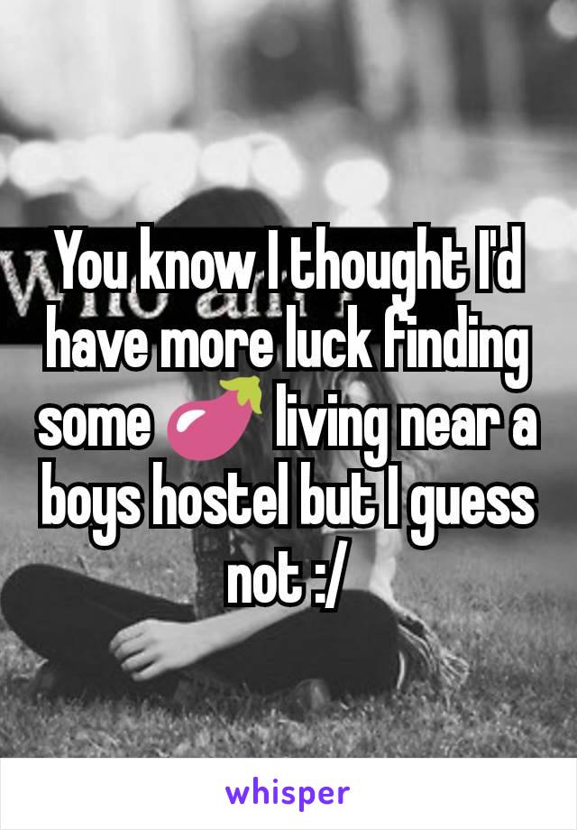 You know I thought I'd have more luck finding some 🍆 living near a boys hostel but I guess not :/