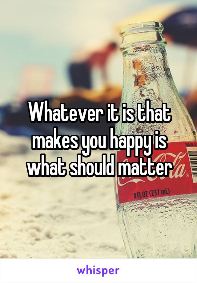 Whatever it is that makes you happy is what should matter