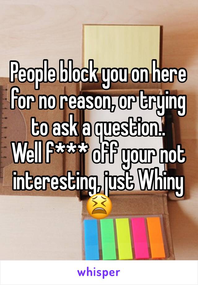 People block you on here for no reason, or trying to ask a question..
Well f*** off your not interesting, just Whiny 😫 