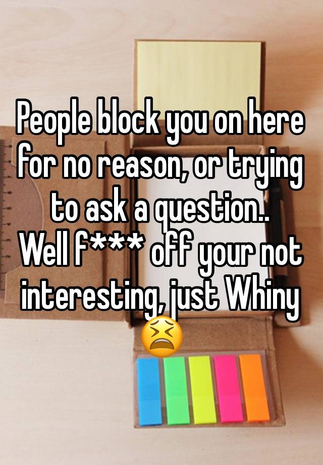 People block you on here for no reason, or trying to ask a question..
Well f*** off your not interesting, just Whiny 😫 