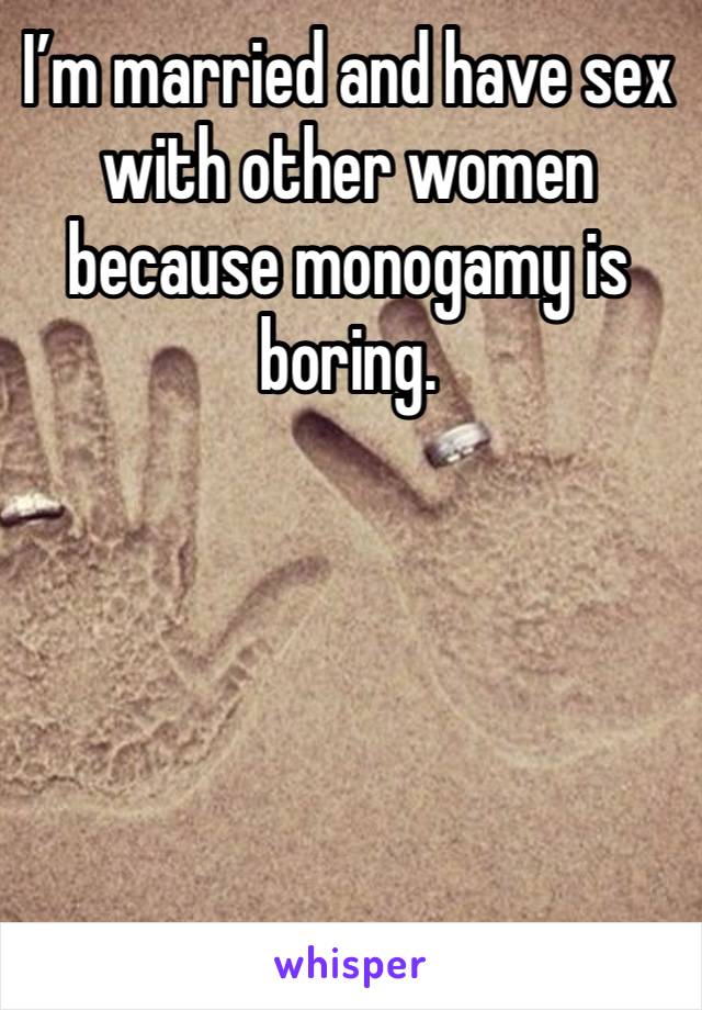I’m married and have sex with other women because monogamy is boring. 