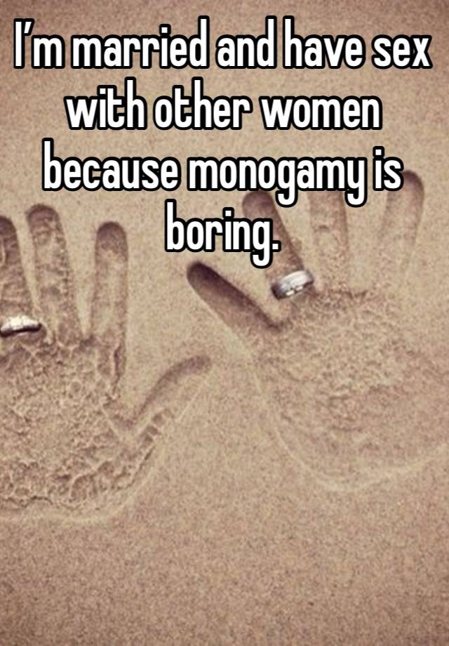 I’m married and have sex with other women because monogamy is boring. 