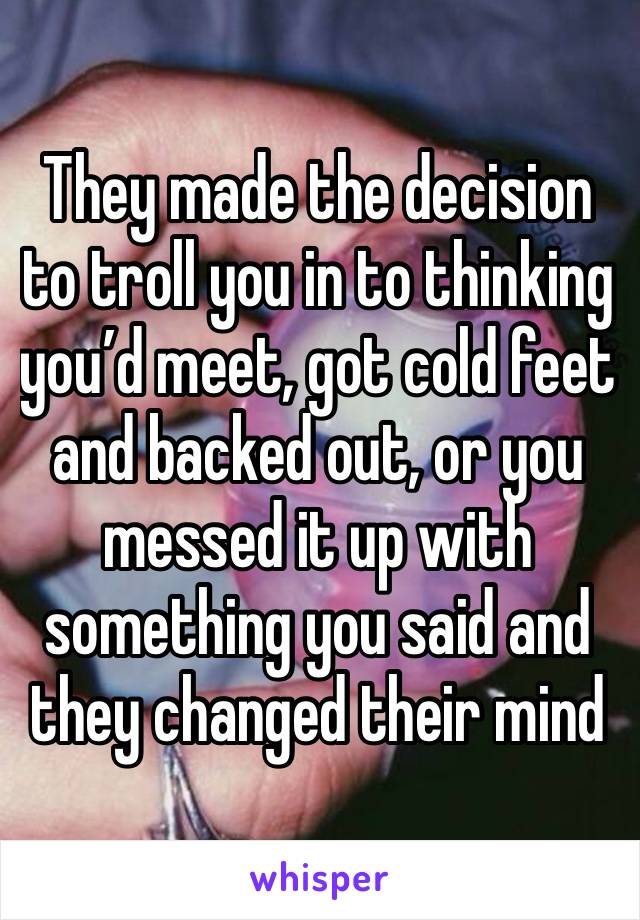 They made the decision to troll you in to thinking you’d meet, got cold feet and backed out, or you messed it up with something you said and they changed their mind 