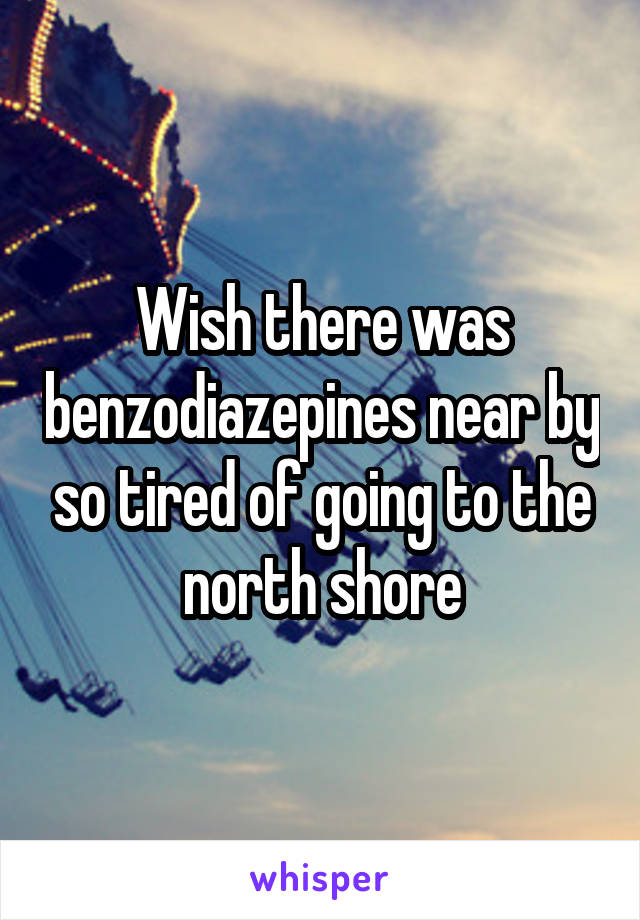 Wish there was benzodiazepines near by so tired of going to the north shore