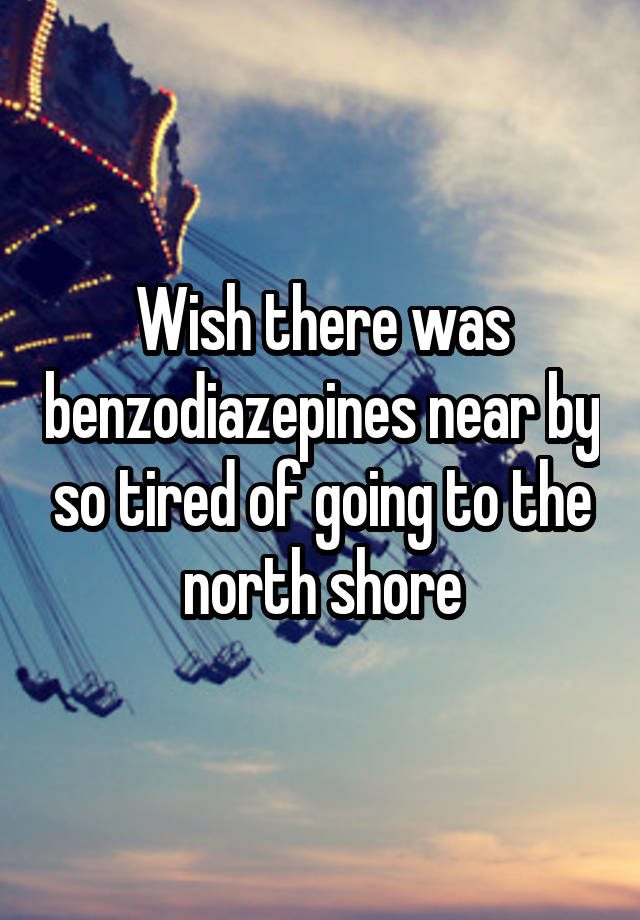 Wish there was benzodiazepines near by so tired of going to the north shore