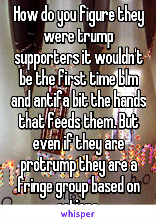 How do you figure they were trump supporters it wouldn't be the first time blm and antifa bit the hands that feeds them. But even if they are protrump they are a fringe group based on actions 