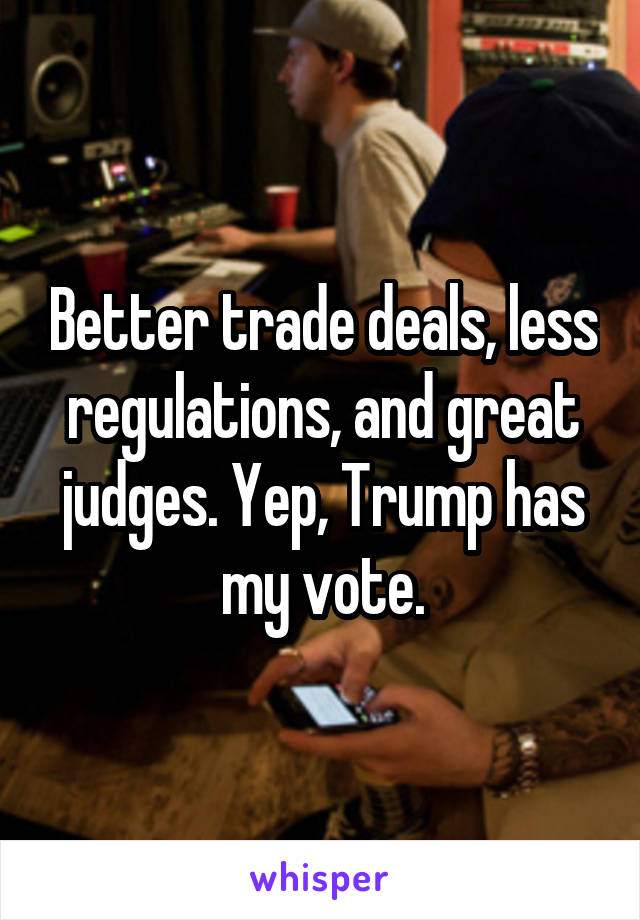 Better trade deals, less regulations, and great judges. Yep, Trump has my vote.