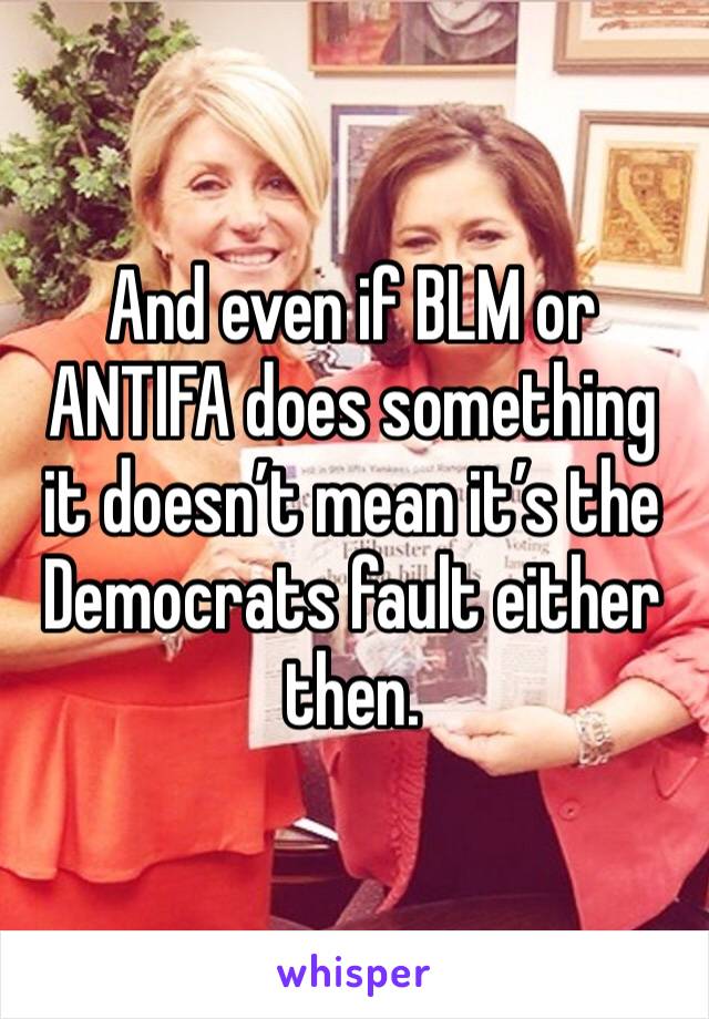 And even if BLM or ANTIFA does something it doesn’t mean it’s the Democrats fault either then.