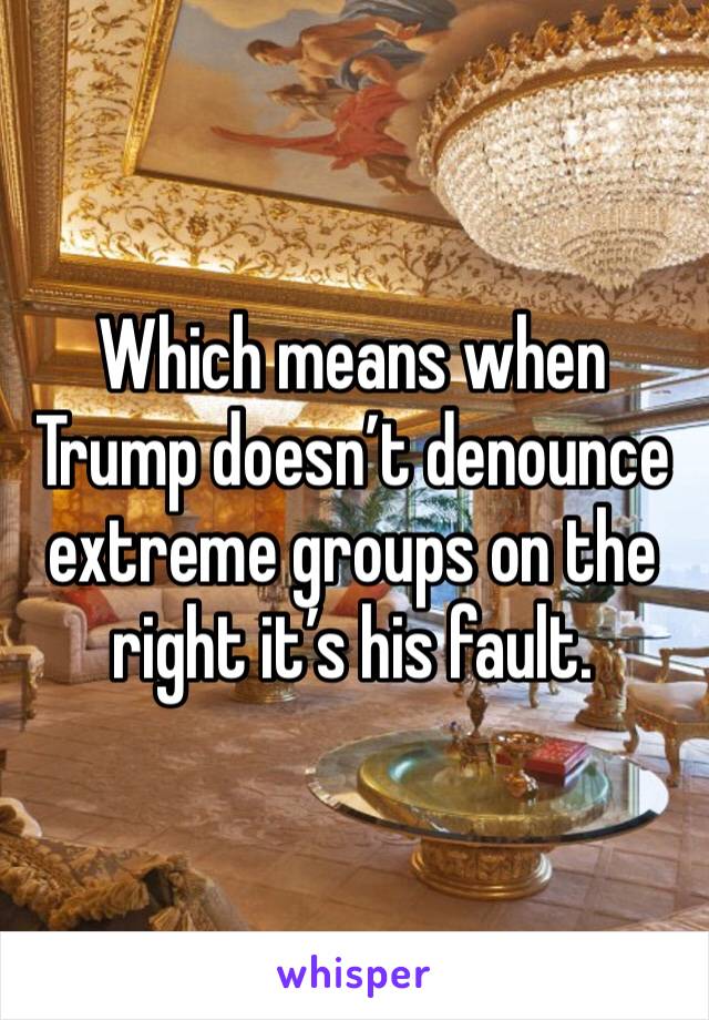 Which means when Trump doesn’t denounce extreme groups on the right it’s his fault.