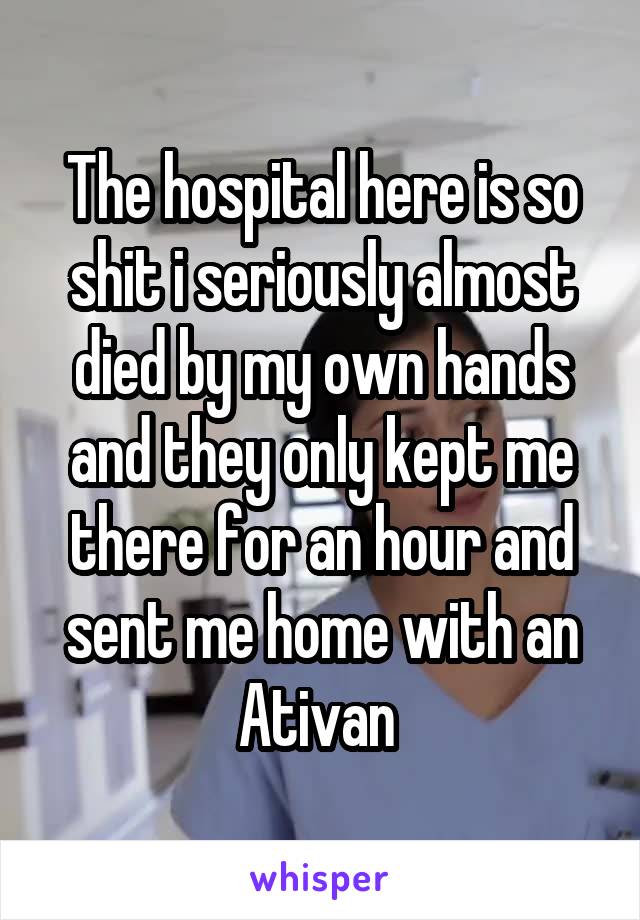 The hospital here is so shit i seriously almost died by my own hands and they only kept me there for an hour and sent me home with an Ativan 