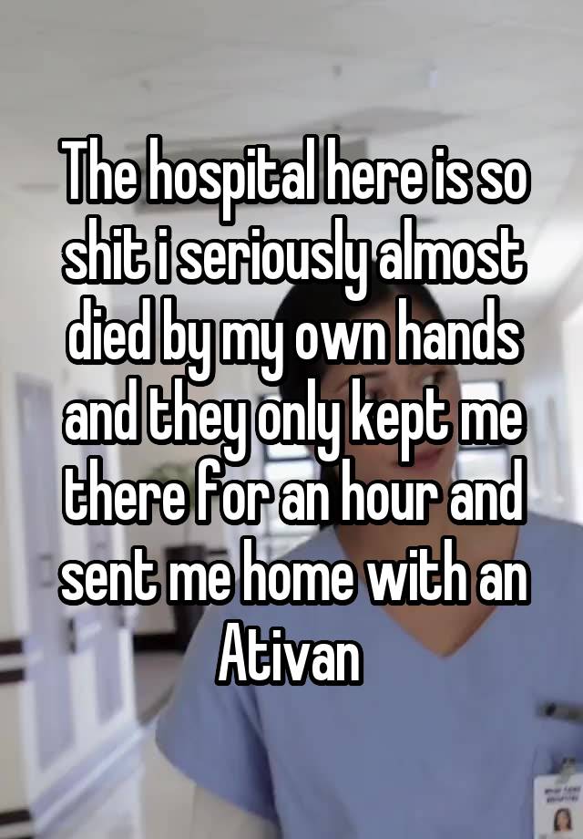 The hospital here is so shit i seriously almost died by my own hands and they only kept me there for an hour and sent me home with an Ativan 