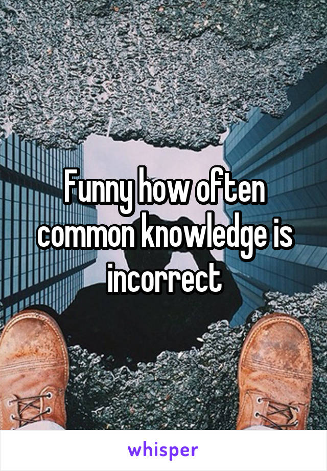 Funny how often common knowledge is incorrect