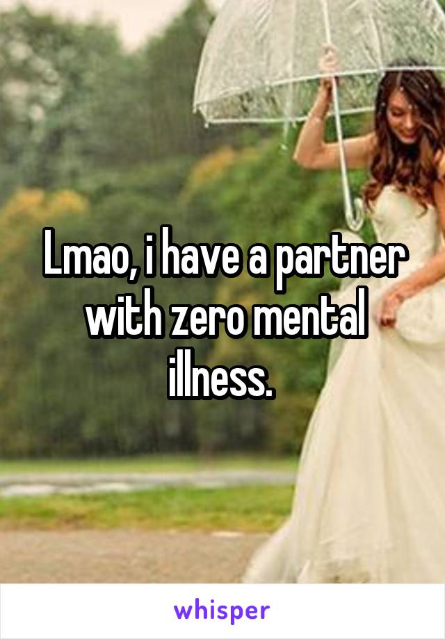 Lmao, i have a partner with zero mental illness. 