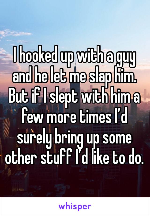 I hooked up with a guy and he let me slap him.  But if I slept with him a few more times I’d surely bring up some other stuff I’d like to do. 