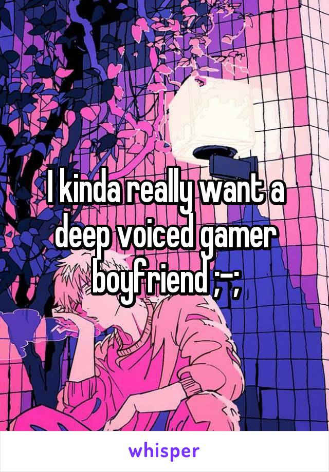 I kinda really want a deep voiced gamer boyfriend ;-;