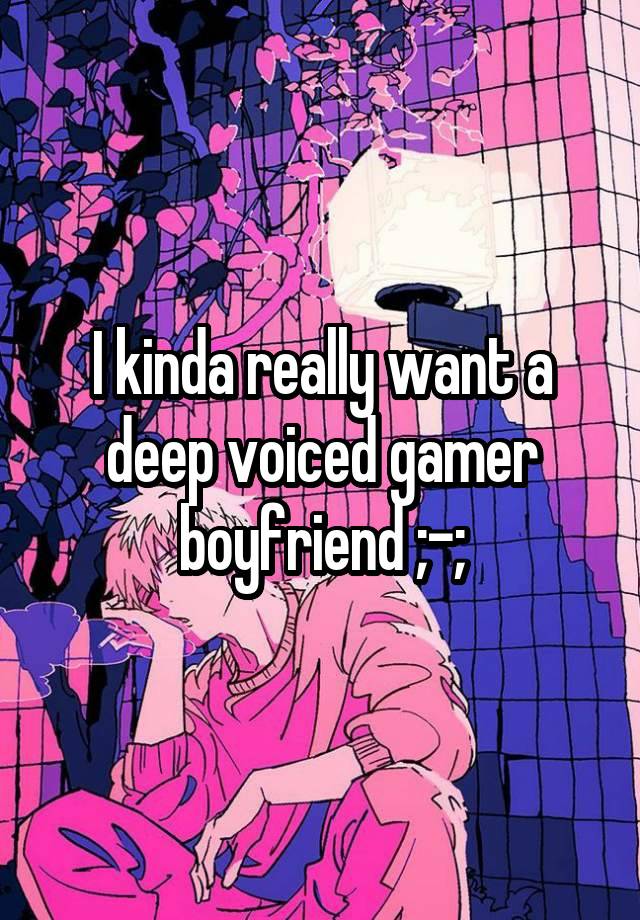 I kinda really want a deep voiced gamer boyfriend ;-;