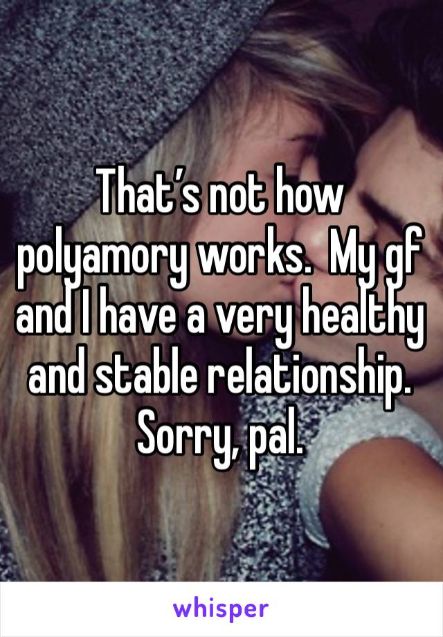 That’s not how polyamory works.  My gf and I have a very healthy and stable relationship.  Sorry, pal. 