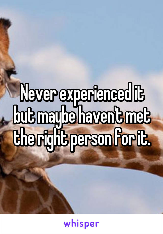 Never experienced it but maybe haven't met the right person for it.