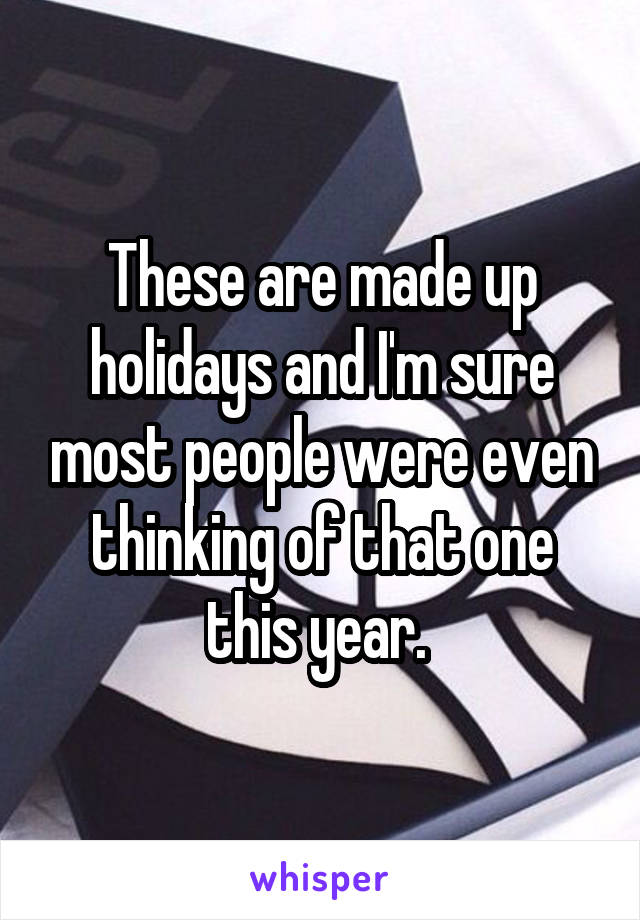 These are made up holidays and I'm sure most people were even thinking of that one this year. 