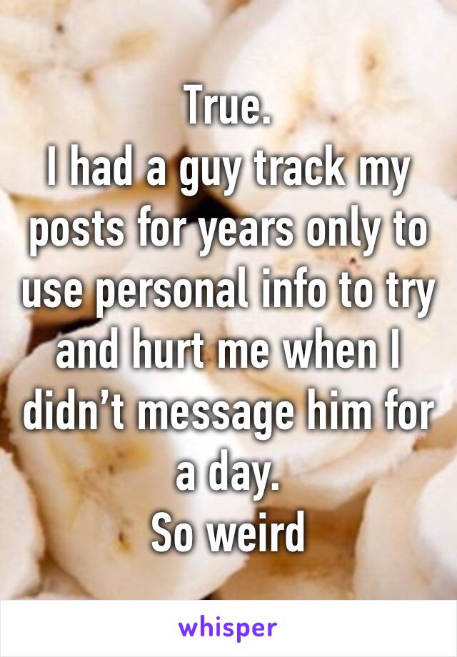 True.
I had a guy track my posts for years only to use personal info to try and hurt me when I didn’t message him for a day.
So weird