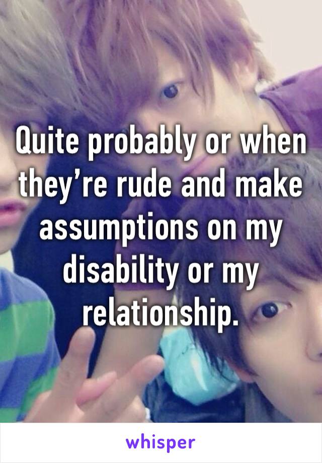 Quite probably or when they’re rude and make assumptions on my disability or my relationship.