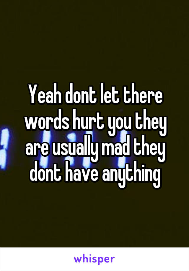 Yeah dont let there words hurt you they are usually mad they dont have anything