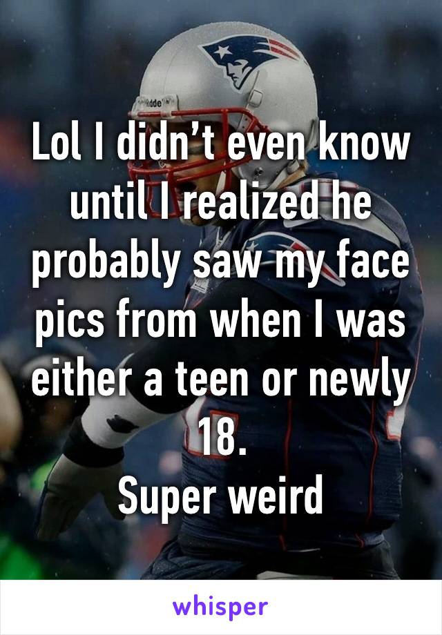 Lol I didn’t even know until I realized he probably saw my face pics from when I was either a teen or newly 18. 
Super weird