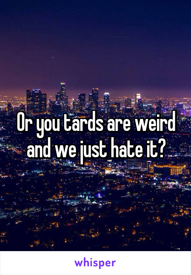 Or you tards are weird and we just hate it?