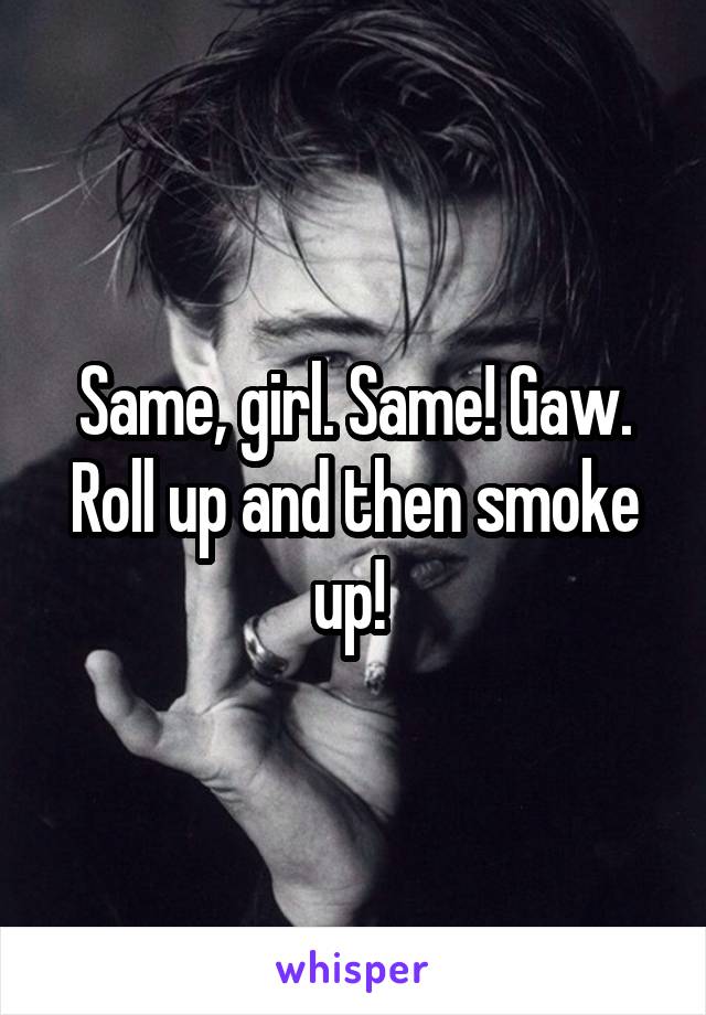 Same, girl. Same! Gaw. Roll up and then smoke up! 