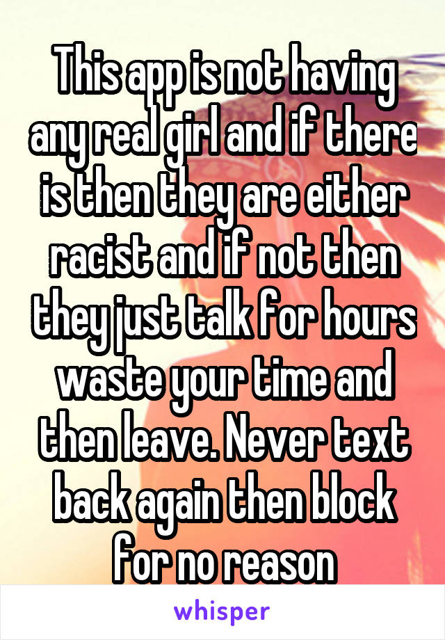 This app is not having any real girl and if there is then they are either racist and if not then they just talk for hours waste your time and then leave. Never text back again then block for no reason