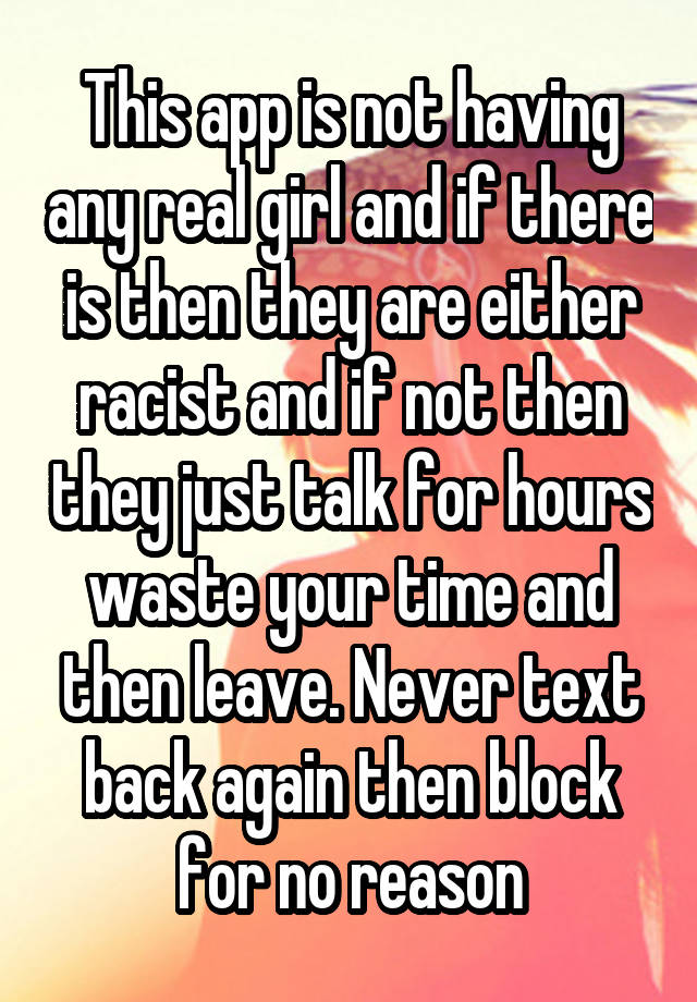 This app is not having any real girl and if there is then they are either racist and if not then they just talk for hours waste your time and then leave. Never text back again then block for no reason