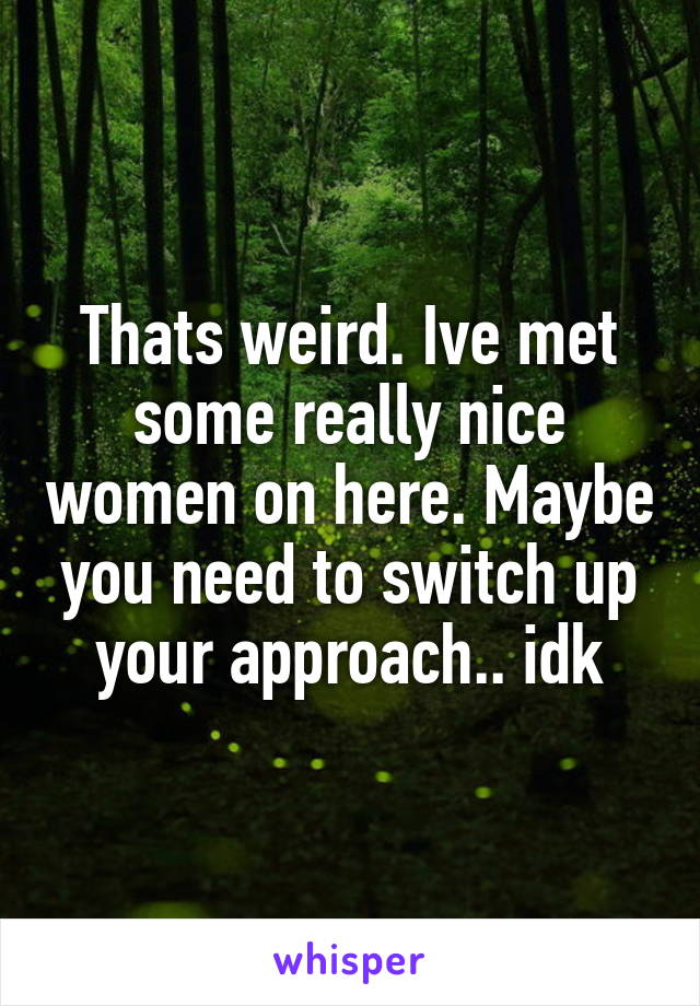 Thats weird. Ive met some really nice women on here. Maybe you need to switch up your approach.. idk