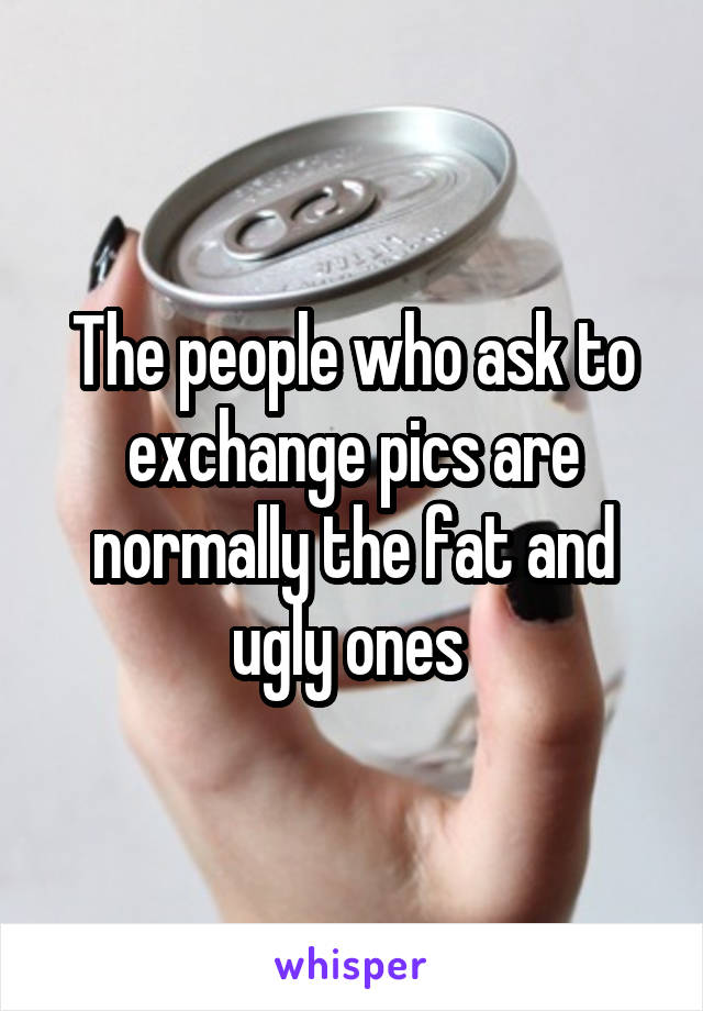 The people who ask to exchange pics are normally the fat and ugly ones 