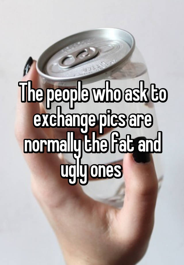 The people who ask to exchange pics are normally the fat and ugly ones 