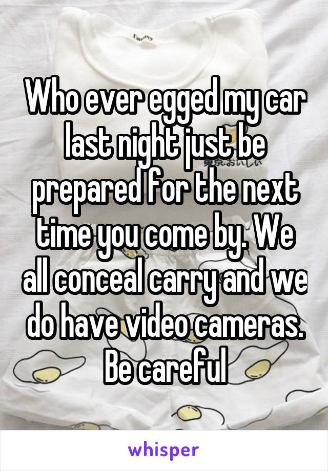 Who ever egged my car last night just be prepared for the next time you come by. We all conceal carry and we do have video cameras. Be careful