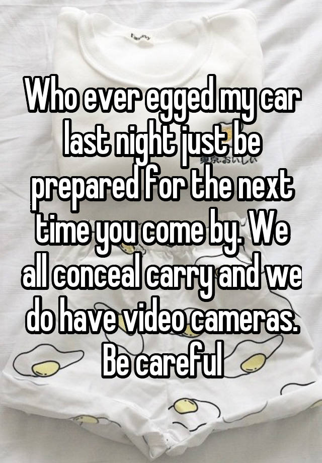 Who ever egged my car last night just be prepared for the next time you come by. We all conceal carry and we do have video cameras. Be careful