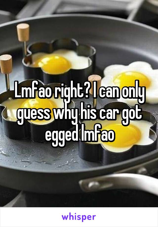 Lmfao right? I can only guess why his car got egged lmfao