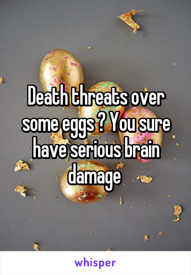 Death threats over some eggs ? You sure have serious brain damage 