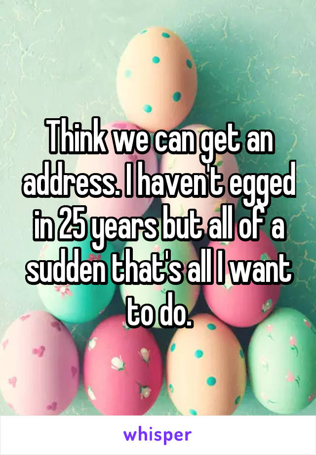 Think we can get an address. I haven't egged in 25 years but all of a sudden that's all I want to do.