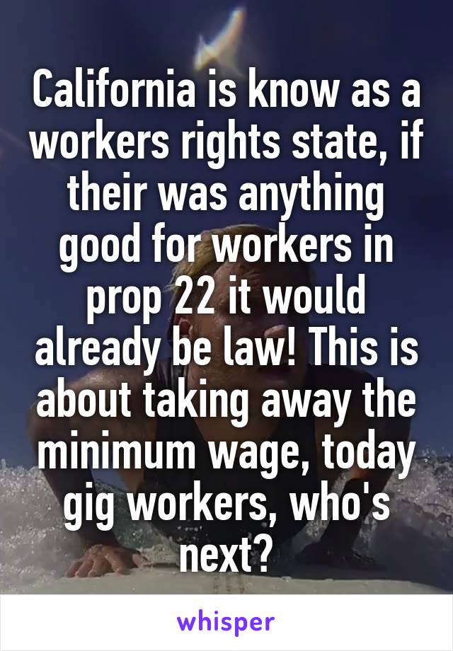 California is know as a workers rights state, if their was anything good for workers in prop 22 it would already be law! This is about taking away the minimum wage, today gig workers, who's next?