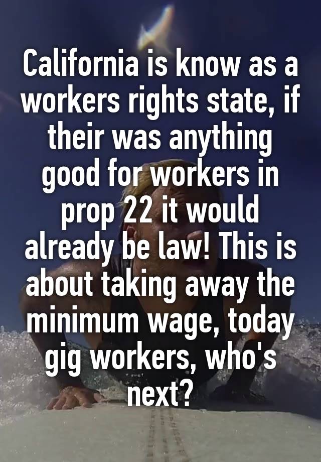 California is know as a workers rights state, if their was anything good for workers in prop 22 it would already be law! This is about taking away the minimum wage, today gig workers, who's next?